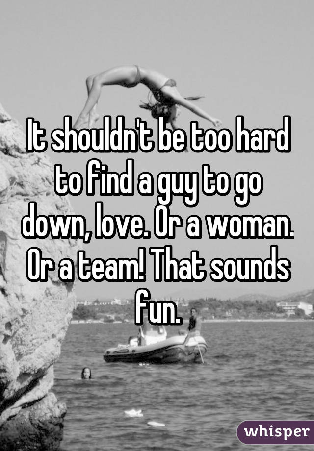 It shouldn't be too hard to find a guy to go down, love. Or a woman. Or a team! That sounds fun.