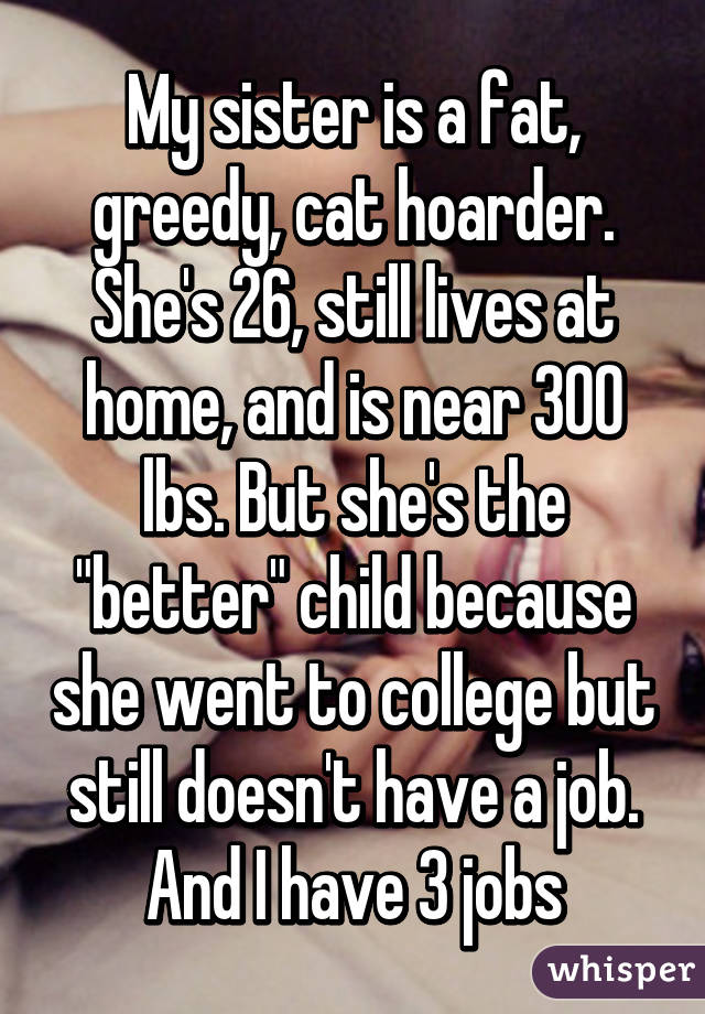 My sister is a fat, greedy, cat hoarder. She's 26, still lives at home, and is near 300 lbs. But she's the "better" child because she went to college but still doesn't have a job. And I have 3 jobs