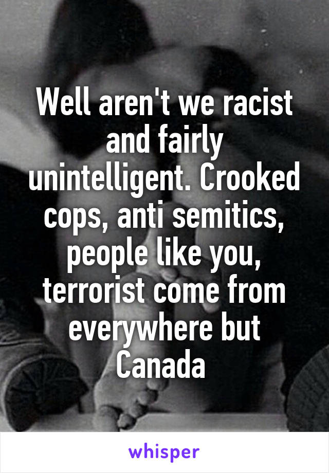 Well aren't we racist and fairly unintelligent. Crooked cops, anti semitics, people like you, terrorist come from everywhere but Canada 