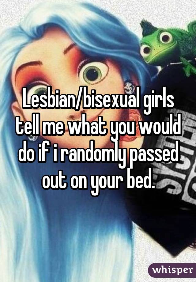 Lesbian/bisexual girls tell me what you would do if i randomly passed out on your bed.