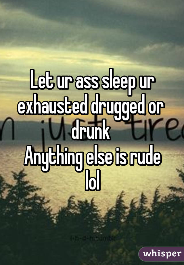 Let ur ass sleep ur exhausted drugged or  drunk 
Anything else is rude lol
