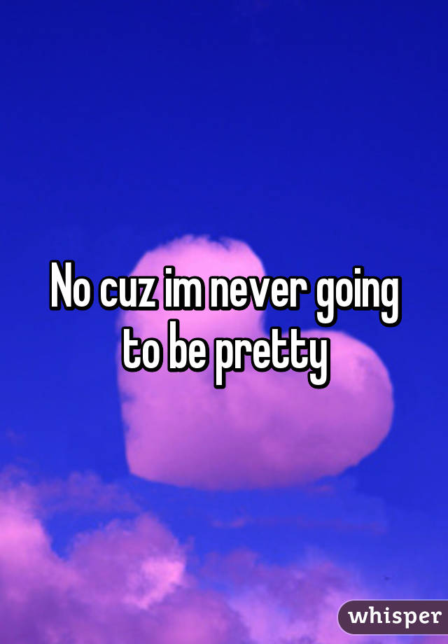 No cuz im never going to be pretty