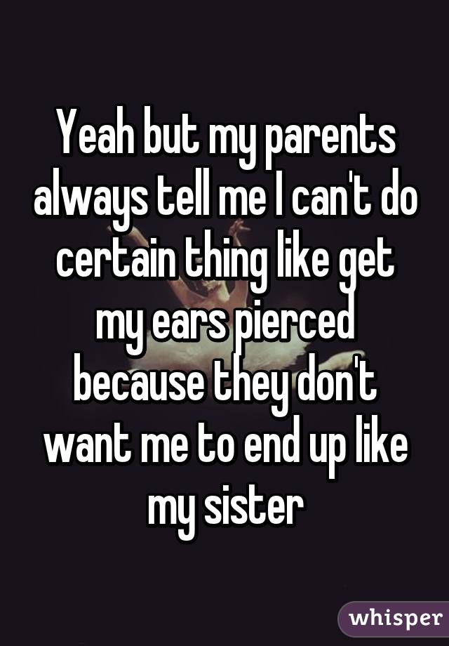 Yeah but my parents always tell me I can't do certain thing like get my ears pierced because they don't want me to end up like my sister