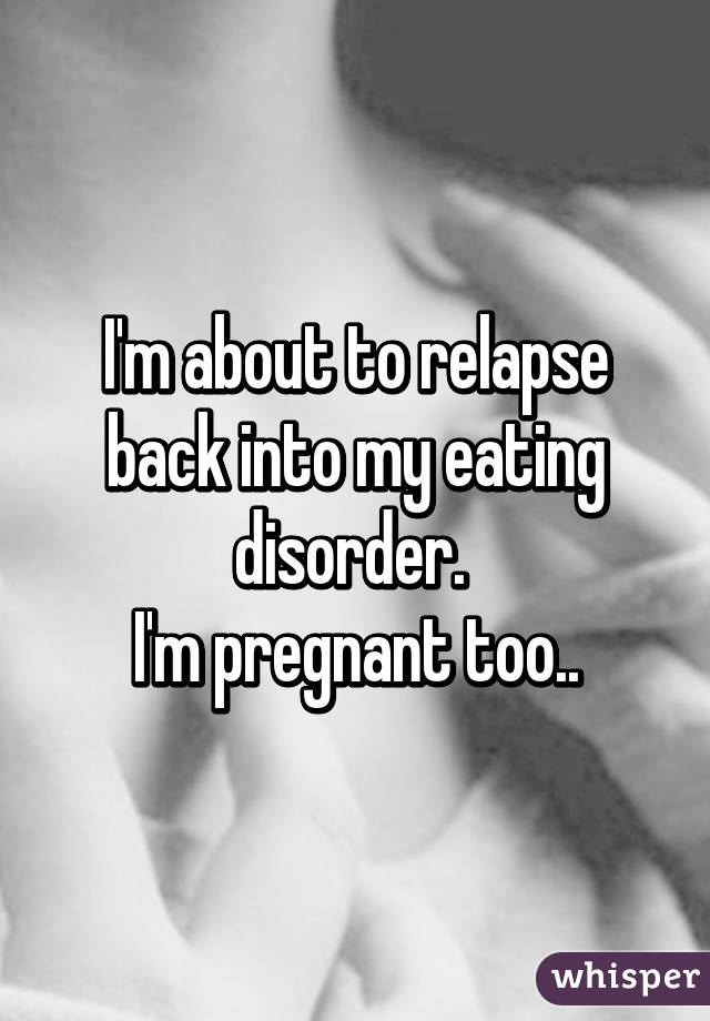 I'm about to relapse back into my eating disorder. 
I'm pregnant too..