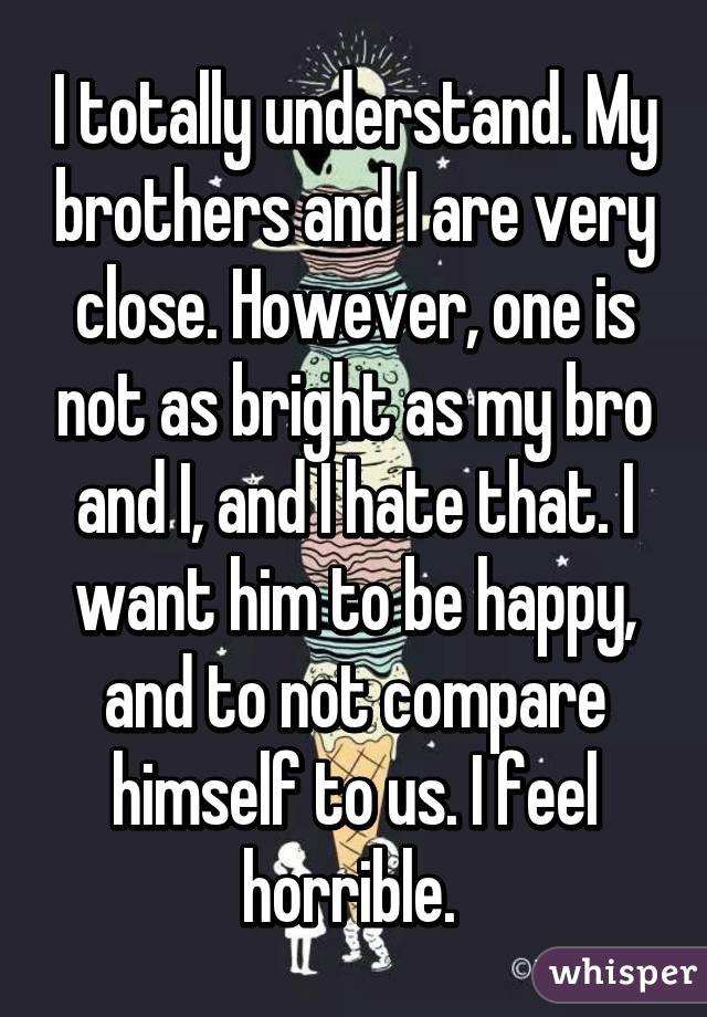 I totally understand. My brothers and I are very close. However, one is not as bright as my bro and I, and I hate that. I want him to be happy, and to not compare himself to us. I feel horrible. 