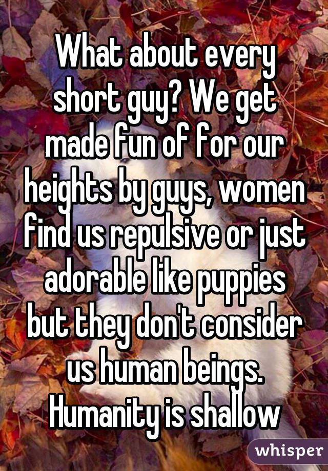 What about every short guy? We get made fun of for our heights by guys, women find us repulsive or just adorable like puppies but they don't consider us human beings. Humanity is shallow