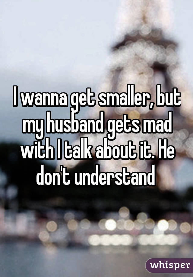 I wanna get smaller, but my husband gets mad with I talk about it. He don't understand 