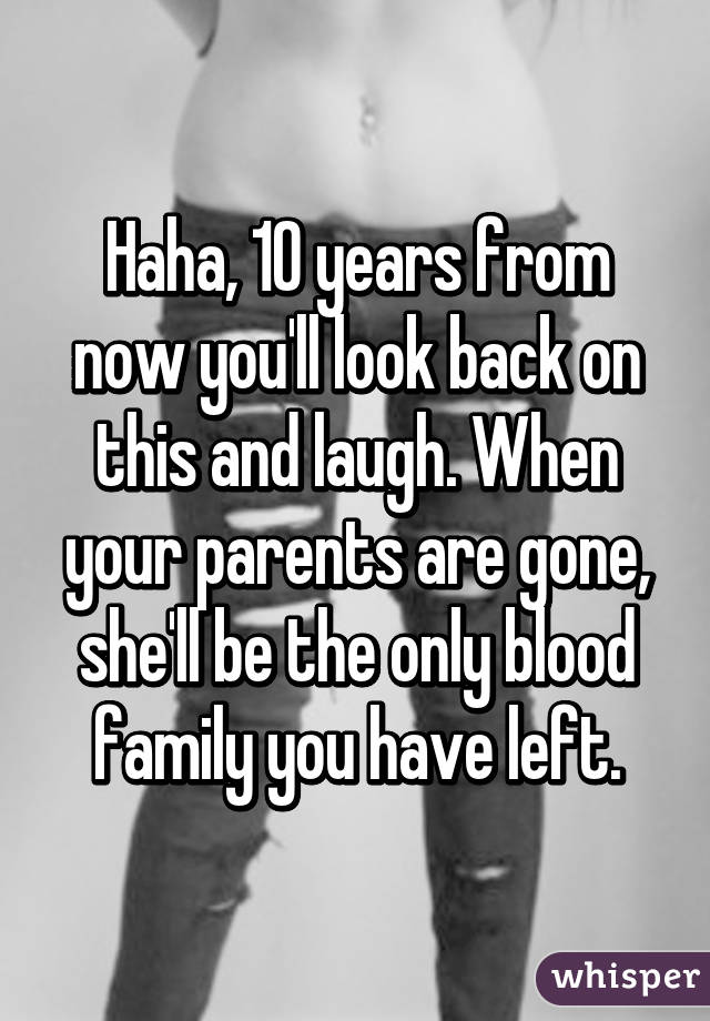 Haha, 10 years from now you'll look back on this and laugh. When your parents are gone, she'll be the only blood family you have left.