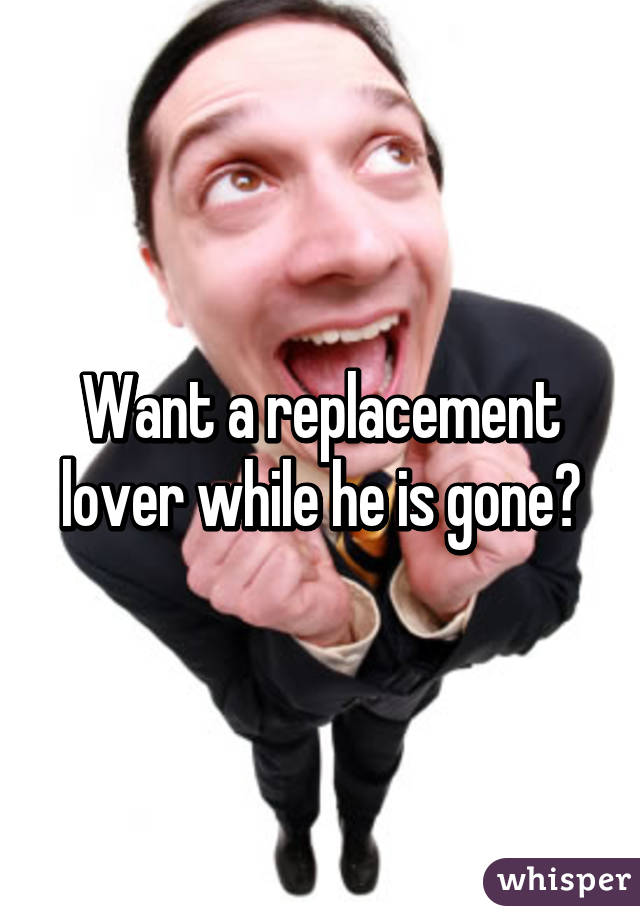 Want a replacement lover while he is gone?