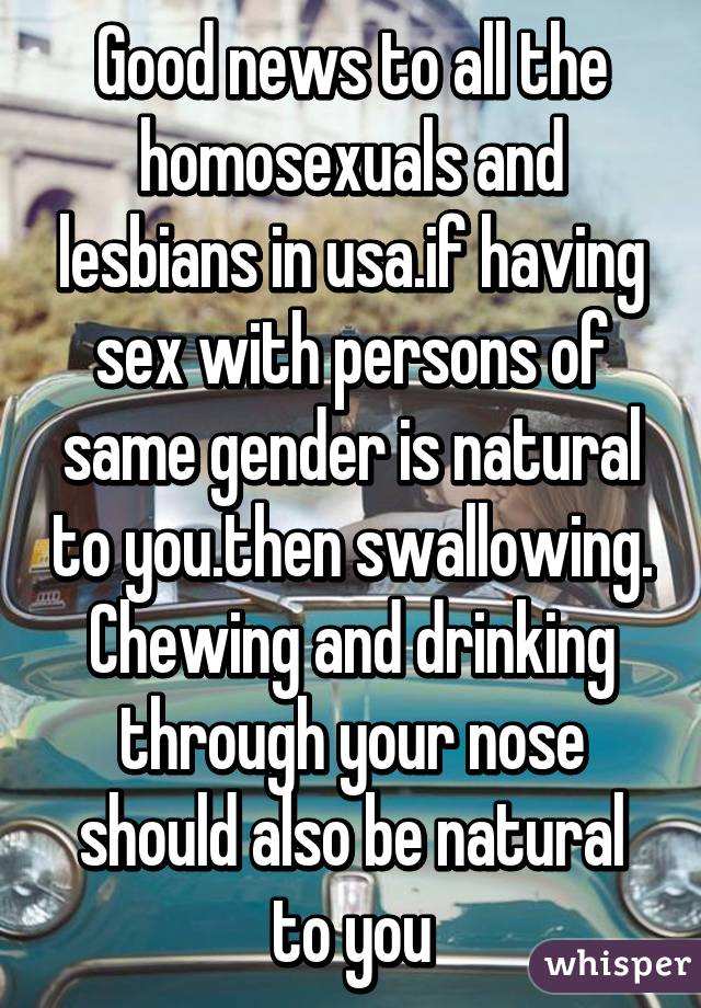 Good news to all the homosexuals and lesbians in usa.if having sex with persons of same gender is natural to you.then swallowing. Chewing and drinking through your nose should also be natural to you