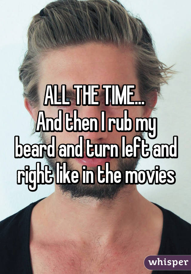 ALL THE TIME... 
And then I rub my beard and turn left and right like in the movies