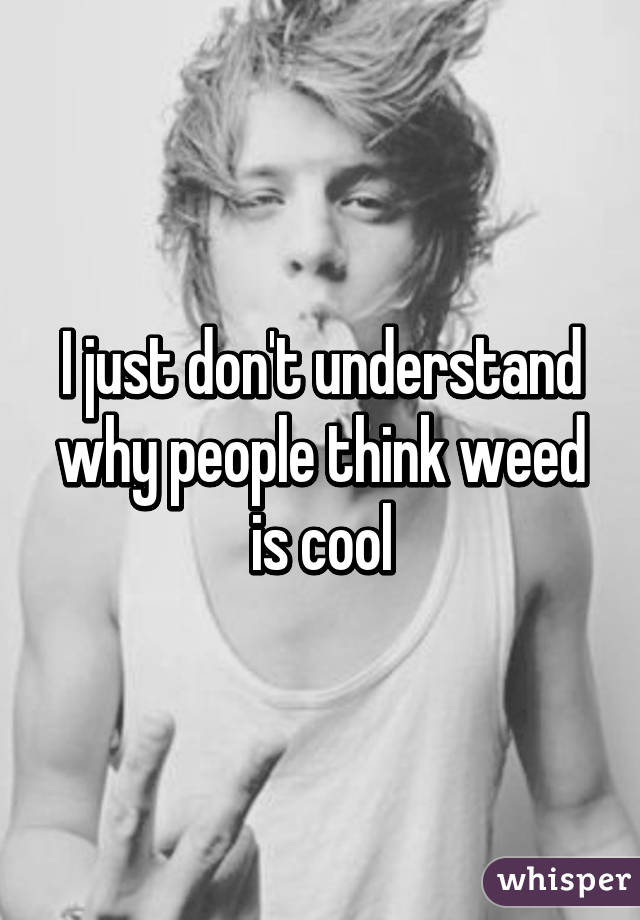 I just don't understand why people think weed is cool