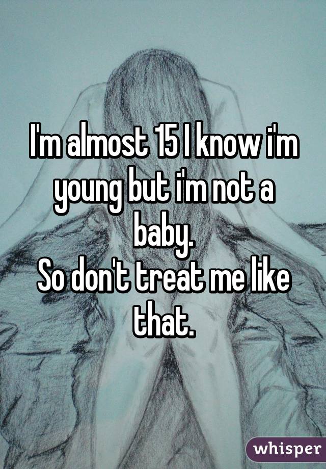 I'm almost 15 I know i'm young but i'm not a baby.
So don't treat me like that.