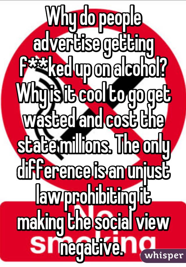 Why do people advertise getting f**ked up on alcohol? Why is it cool to go get wasted and cost the state millions. The only difference is an unjust law prohibiting it making the social view negative. 