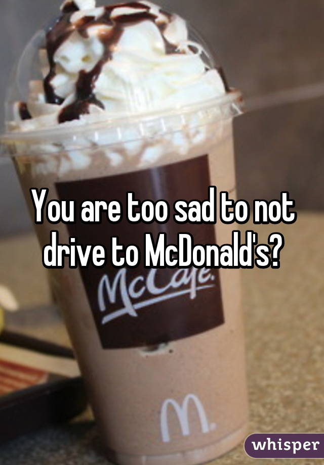You are too sad to not drive to McDonald's?