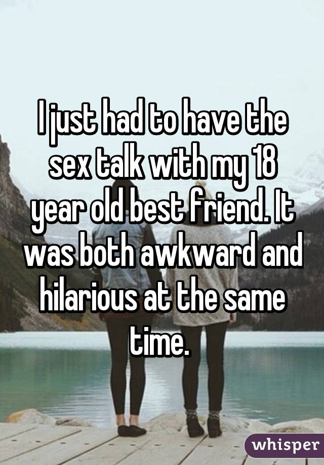 I just had to have the sex talk with my 18 year old best friend. It was both awkward and hilarious at the same time. 