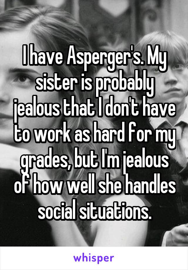 I have Asperger's. My sister is probably jealous that I don't have to work as hard for my grades, but I'm jealous of how well she handles social situations.