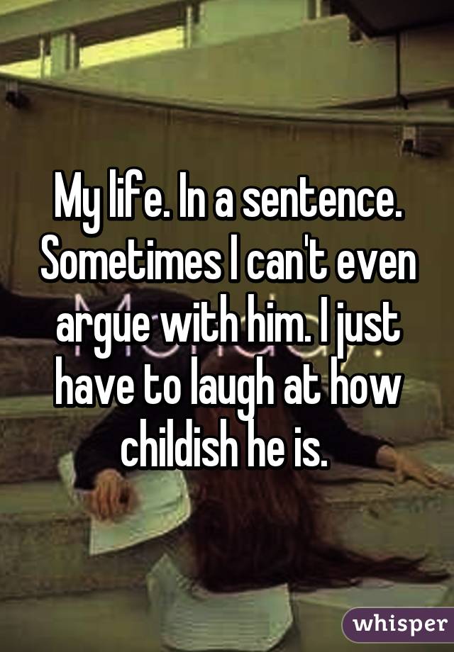My life. In a sentence. Sometimes I can't even argue with him. I just have to laugh at how childish he is. 