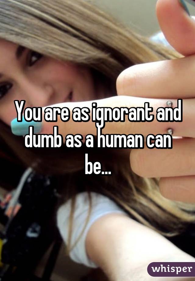 You are as ignorant and dumb as a human can be...