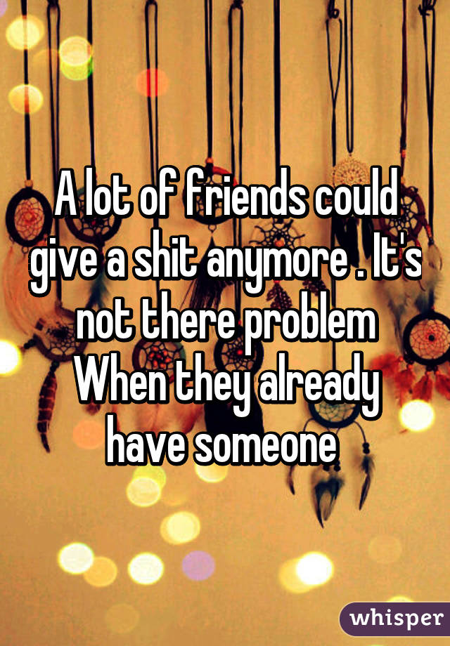 A lot of friends could give a shit anymore . It's not there problem
When they already have someone 