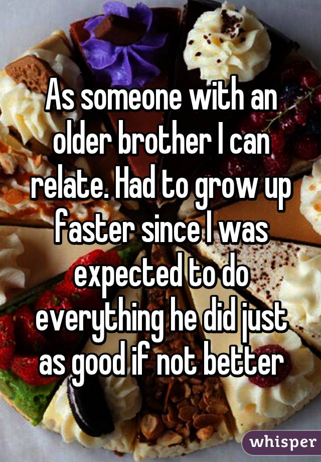 As someone with an older brother I can relate. Had to grow up faster since I was expected to do everything he did just as good if not better