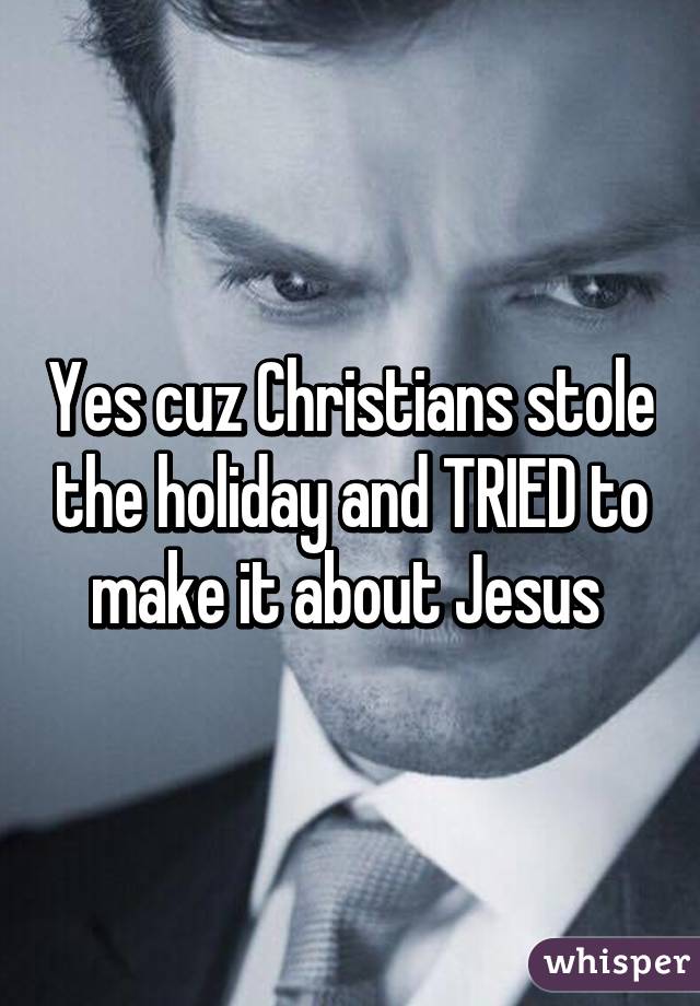 Yes cuz Christians stole the holiday and TRIED to make it about Jesus 