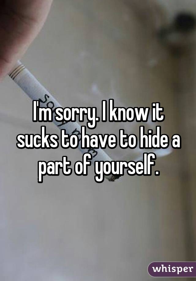 I'm sorry. I know it sucks to have to hide a part of yourself.