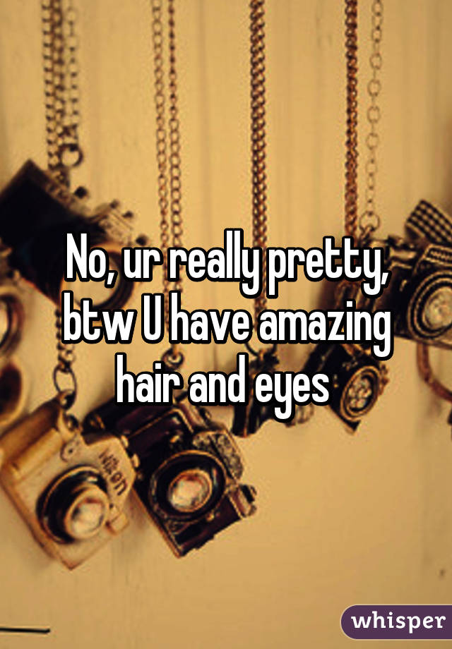 No, ur really pretty, btw U have amazing hair and eyes 