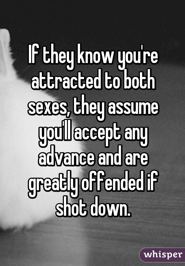 If they know you're attracted to both sexes, they assume you'll accept any advance and are greatly offended if shot down.