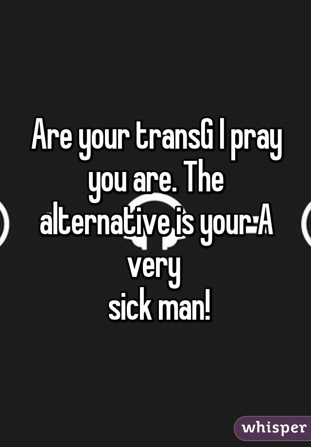 Are your transG I pray you are. The alternative is your A very 
 sick man!