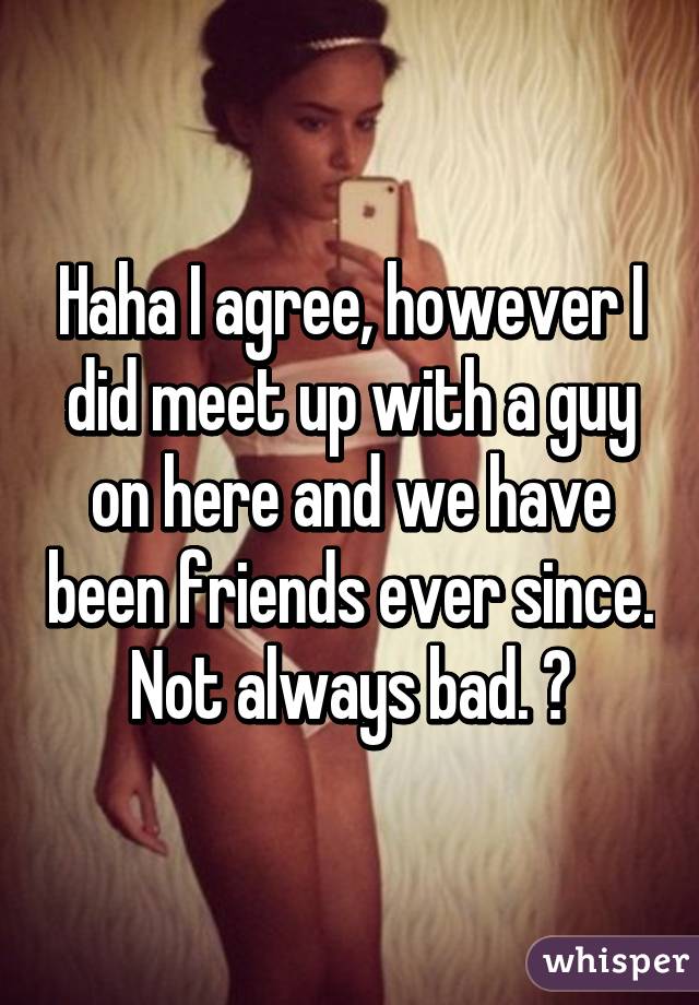 Haha I agree, however I did meet up with a guy on here and we have been friends ever since. Not always bad. 😊