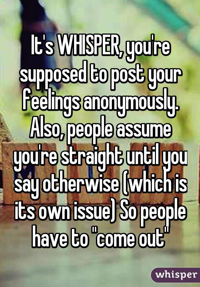 It's WHISPER, you're supposed to post your feelings anonymously. Also, people assume you're straight until you say otherwise (which is its own issue) So people have to "come out"