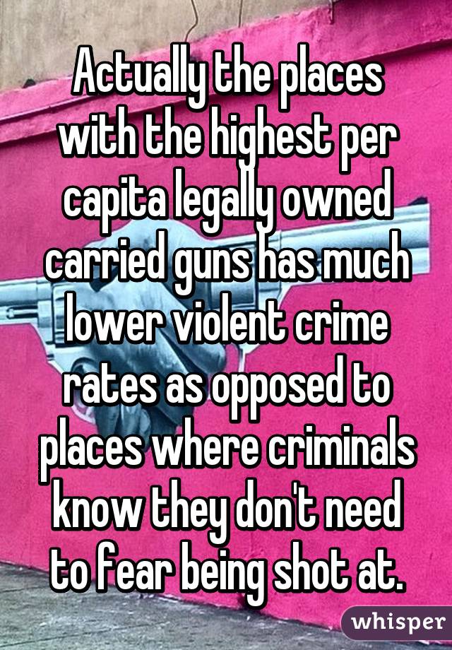 Actually the places with the highest per capita legally owned carried guns has much lower violent crime rates as opposed to places where criminals know they don't need to fear being shot at.