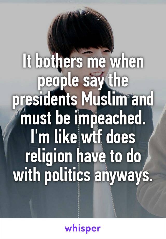 It bothers me when people say the presidents Muslim and must be impeached. I'm like wtf does religion have to do with politics anyways.