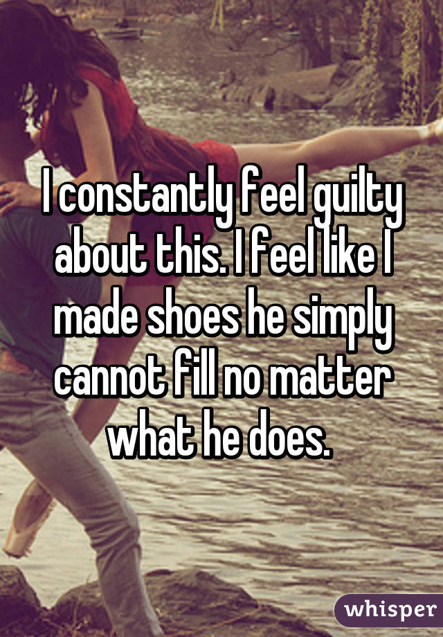 I constantly feel guilty about this. I feel like I made shoes he simply cannot fill no matter what he does. 