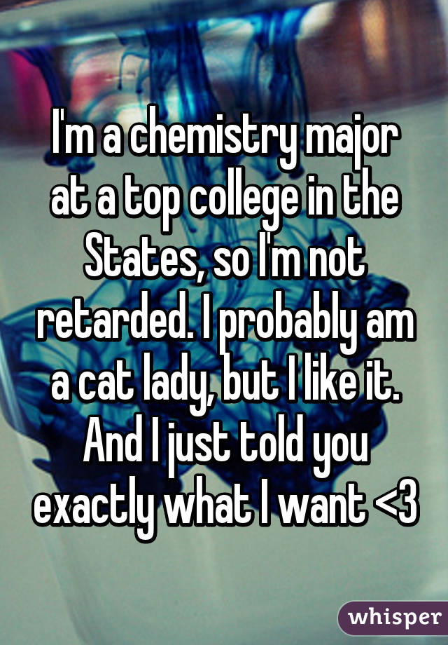 I'm a chemistry major at a top college in the States, so I'm not retarded. I probably am a cat lady, but I like it. And I just told you exactly what I want <3