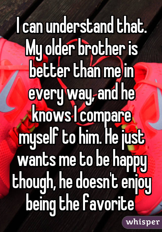 I can understand that. My older brother is better than me in every way, and he knows I compare myself to him. He just wants me to be happy though, he doesn't enjoy being the favorite 