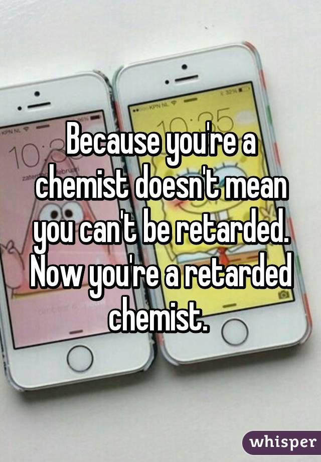 Because you're a chemist doesn't mean you can't be retarded. Now you're a retarded chemist. 