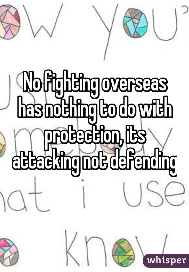 No fighting overseas has nothing to do with protection, its attacking not defending 