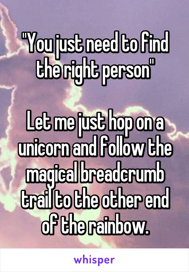 "You just need to find the right person"

Let me just hop on a unicorn and follow the magical breadcrumb trail to the other end of the rainbow.