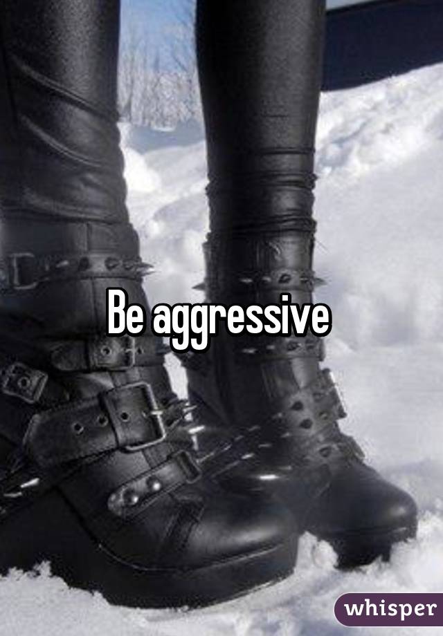 Be aggressive 