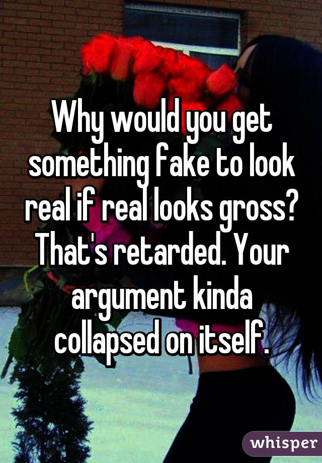 Why would you get something fake to look real if real looks gross? That's retarded. Your argument kinda collapsed on itself.