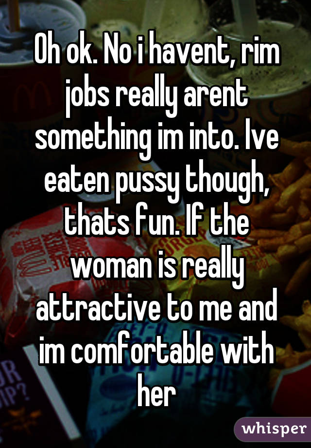 Oh ok. No i havent, rim jobs really arent something im into. Ive eaten pussy though, thats fun. If the woman is really attractive to me and im comfortable with her