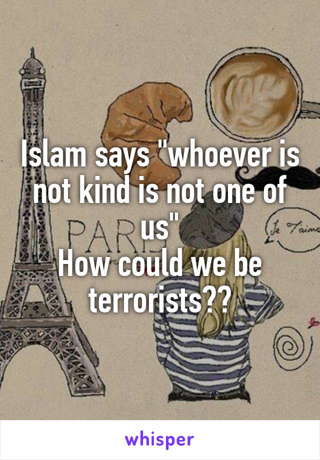Islam says "whoever is not kind is not one of us"
How could we be terrorists??