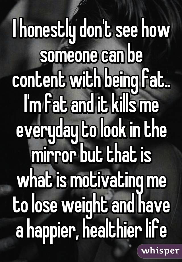 I honestly don't see how someone can be content with being fat.. I'm fat and it kills me everyday to look in the mirror but that is what is motivating me to lose weight and have a happier, healthier life
