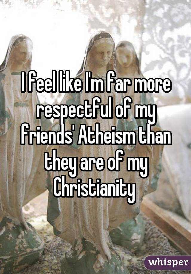 I feel like I'm far more respectful of my friends' Atheism than they are of my Christianity 
