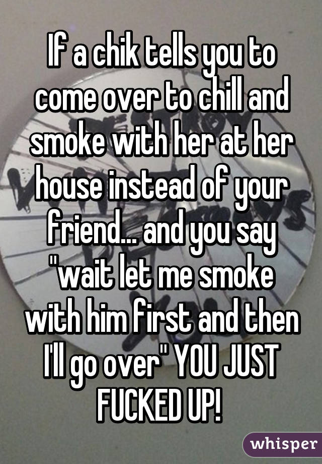 If a chik tells you to come over to chill and smoke with her at her house instead of your friend... and you say "wait let me smoke with him first and then I'll go over" YOU JUST FUCKED UP! 