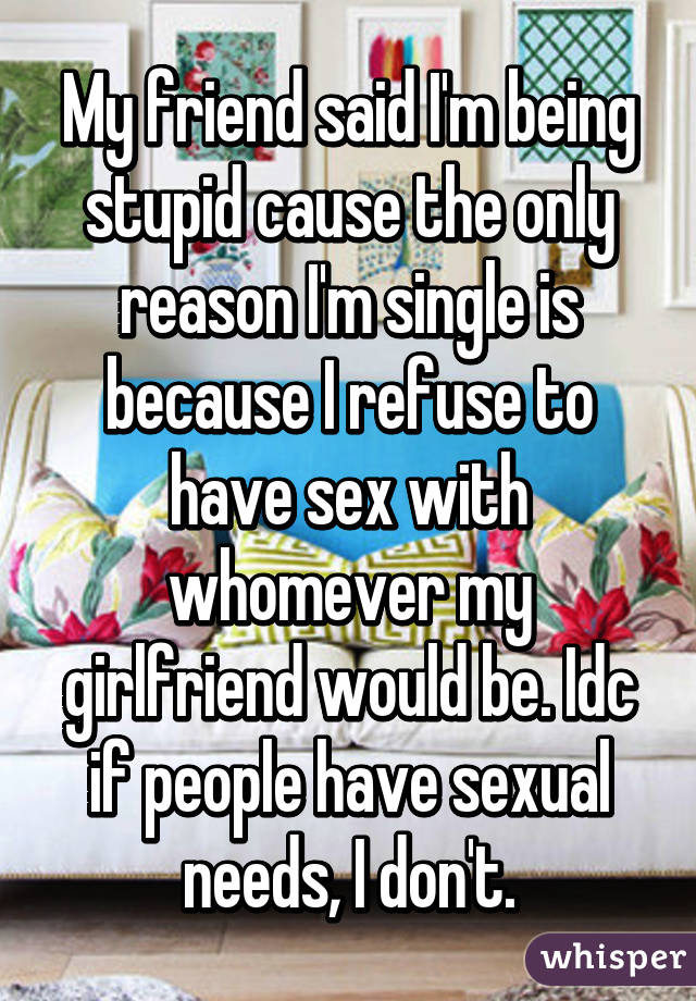 My friend said I'm being stupid cause the only reason I'm single is because I refuse to have sex with whomever my girlfriend would be. Idc if people have sexual needs, I don't.
