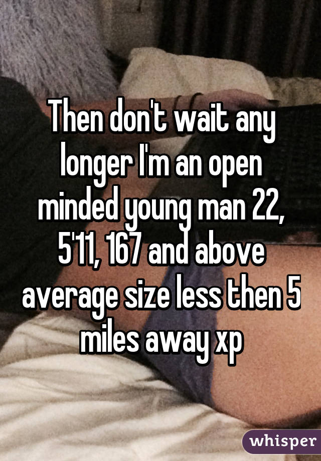 Then don't wait any longer I'm an open minded young man 22, 5'11, 167 and above average size less then 5 miles away xp