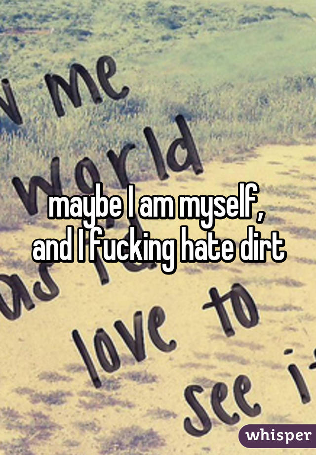 maybe I am myself, 
and I fucking hate dirt